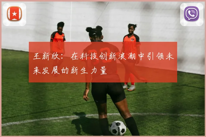 王新欣：在科技创新浪潮中引领未来发展的新生力量