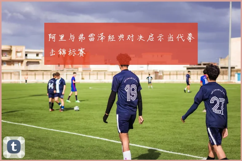 阿里与弗雷泽经典对决启示当代拳击锦标赛