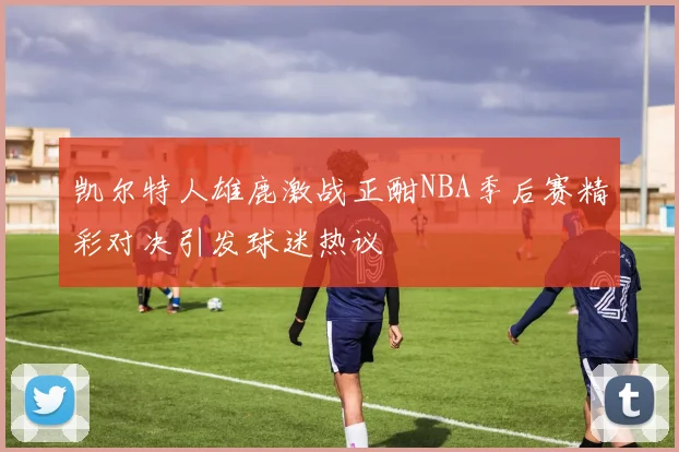 凯尔特人雄鹿激战正酣NBA季后赛精彩对决引发球迷热议