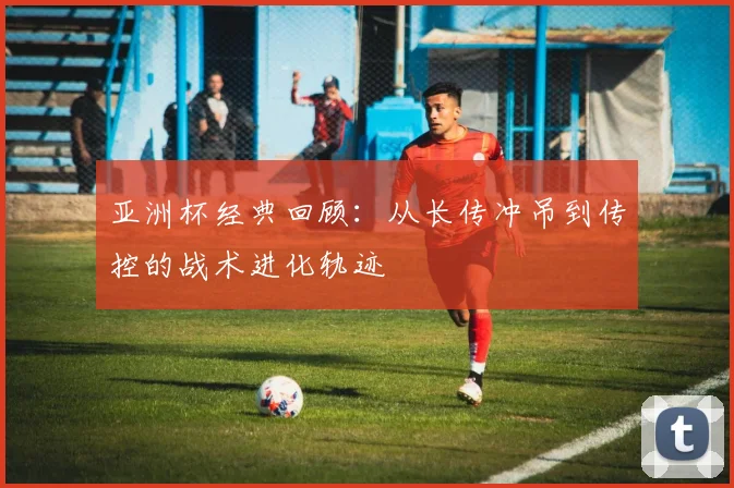 亚洲杯经典回顾：从长传冲吊到传控的战术进化轨迹