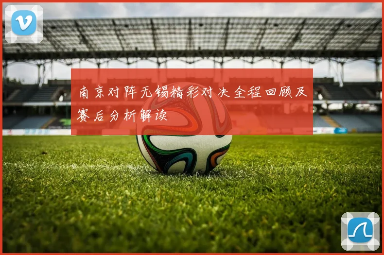 南京对阵无锡精彩对决全程回顾及赛后分析解读