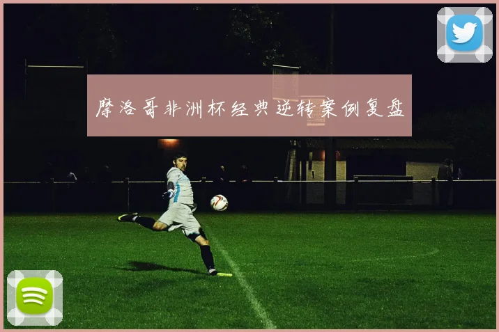 摩洛哥非洲杯经典逆转案例复盘