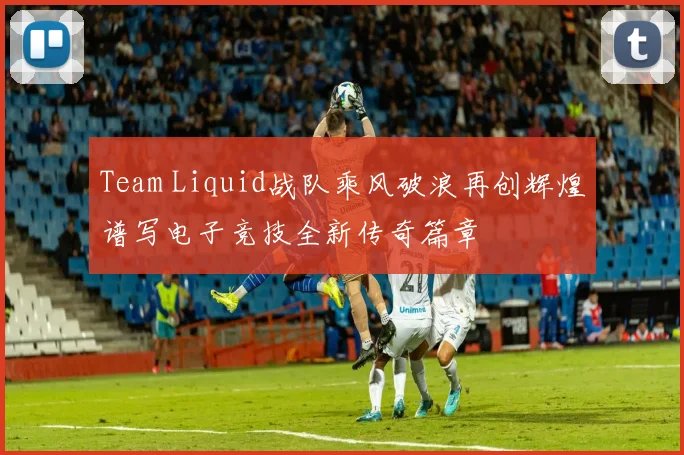 Team Liquid战队乘风破浪再创辉煌谱写电子竞技全新传奇篇章