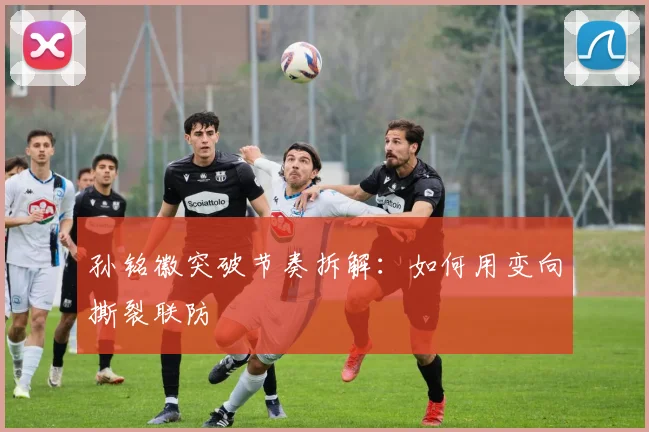 孙铭徽突破节奏拆解：如何用变向撕裂联防