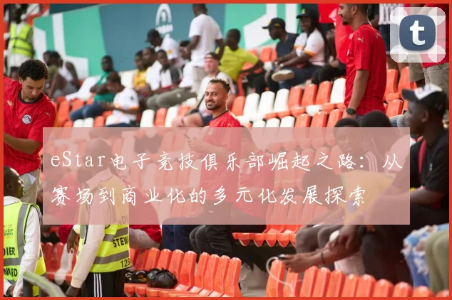 eStar电子竞技俱乐部崛起之路：从赛场到商业化的多元化发展探索